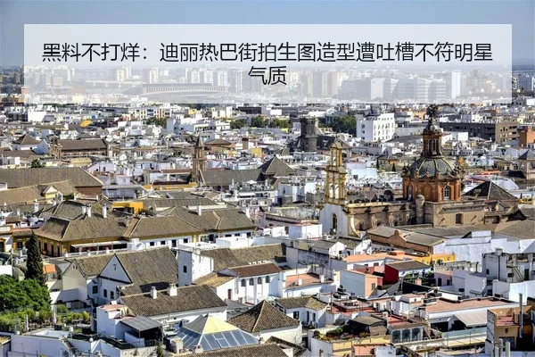 黑料不打烊：迪丽热巴街拍生图造型遭吐槽不符明星气质
